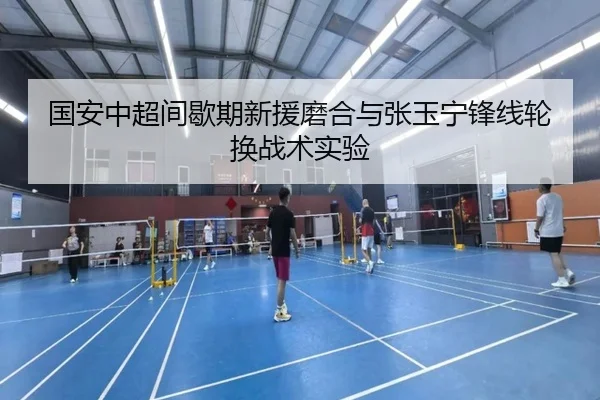 国安中超间歇期新援磨合与张玉宁锋线轮换战术实验