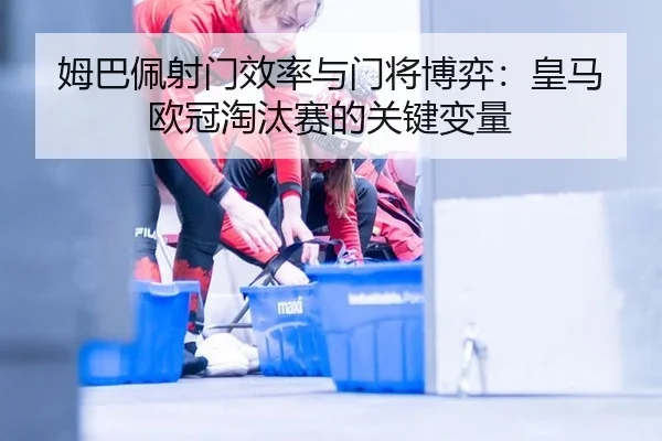 姆巴佩射门效率与门将博弈：皇马欧冠淘汰赛的关键变量
