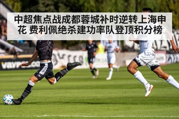 中超焦点战成都蓉城补时逆转上海申花 费利佩绝杀建功率队登顶积分榜